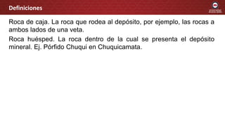 Roca de caja. La roca que rodea al depósito, por ejemplo, las rocas a
ambos lados de una veta.
Roca huésped. La roca dentro de la cual se presenta el depósito
mineral. Ej. Pórfido Chuqui en Chuquicamata.
Definiciones
 