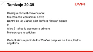 Tamizaje 20-39
Citología cervical convencional
Mujeres con vida sexual activa
Dentro de los 3 años post primera relación sexual
0
A los 21 años lo que ocurra primero
Mujeres que lo soliciten
Cada 3 años a partir de los 25 años después de 2 resultados
negativos
 