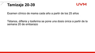 Tamizaje 20-39
Examen clínico de mama cada año a partir de los 25 años
Tétanos, difteria y tosferina se pone una dosis única a partir de la
semana 20 de embarazo
 