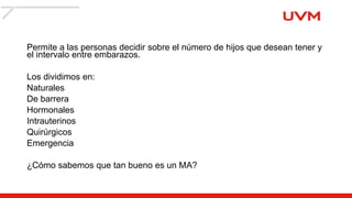 Permite a las personas decidir sobre el número de hijos que desean tener y
el intervalo entre embarazos.
Los dividimos en:
Naturales
De barrera
Hormonales
Intrauterinos
Quirúrgicos
Emergencia
¿Cómo sabemos que tan bueno es un MA?
 