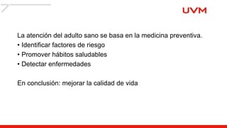 La atención del adulto sano se basa en la medicina preventiva.
• Identificar factores de riesgo
• Promover hábitos saludables
• Detectar enfermedades
En conclusión: mejorar la calidad de vida
 