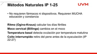 Métodos Naturales IP 1-25
• No requieren fármacos ni dispositivos. Requieren MUCHA
educación y constancia
Ritmo (Ogino-Knaus) calcular los días fértiles
Moco cervical (Billings) cambios en el moco
Temperatura basal detecta ovulación por temperatura matutina
Coito interrumpido retiro del pene antes de la eyaculación (IP
22-27)
 