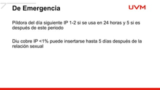 De Emergencia
Píldora del día siguiente IP 1-2 si se usa en 24 horas y 5 si es
después de este periodo
Diu cobre IP <1% puede insertarse hasta 5 días después de la
relación sexual
 