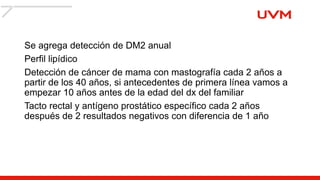 Se agrega detección de DM2 anual
Perfil lipídico
Detección de cáncer de mama con mastografía cada 2 años a
partir de los 40 años, si antecedentes de primera línea vamos a
empezar 10 años antes de la edad del dx del familiar
Tacto rectal y antígeno prostático específico cada 2 años
después de 2 resultados negativos con diferencia de 1 año
 
