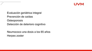 Evaluación geriátrica integral
Prevención de caídas
Osteoporosis
Detección de deterioro cognitivo
Neumococo una dosis a los 65 años
Herpes zoster
 
