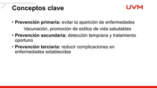 Conceptos clave
• Prevención primaria: evitar la aparición de enfermedades
Vacunación, promoción de estilos de vida saludables
• Prevención secundaria: detección temprana y tratamiento
oportuno
• Prevención terciaria: reducir complicaciones en
enfermedades establecidas
 