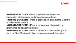 •NOM-030-SSA2-2009 - Para la prevención, detección,
diagnóstico y tratamiento de la hipertensión arterial.
•NOM-015-SSA2-2010 - Para la prevención, tratamiento y control
de la Diabetes Mellitus.
•NOM-041-SSA2-2011 - Para la prevención, diagnóstico y
tratamiento del cáncer de mama.
•NOM-047-SSA2-2015 - Para la atención a la salud del grupo
etario de 10 a 19 años (incluye prevención en adolescentes).
 