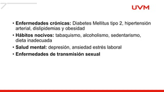 • Enfermedades crónicas: Diabetes Mellitus tipo 2, hipertensión
arterial, dislipidemias y obesidad
• Hábitos nocivos: tabaquismo, alcoholismo, sedentarismo,
dieta inadecuada
• Salud mental: depresión, ansiedad estrés laboral
• Enfermedades de transmisión sexual
 