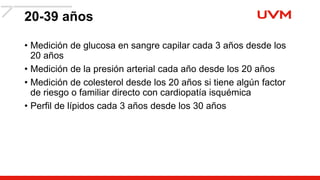 20-39 años
• Medición de glucosa en sangre capilar cada 3 años desde los
20 años
• Medición de la presión arterial cada año desde los 20 años
• Medición de colesterol desde los 20 años si tiene algún factor
de riesgo o familiar directo con cardiopatía isquémica
• Perfil de lípidos cada 3 años desde los 30 años
 