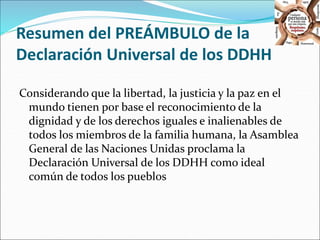 Resumen del PREÁMBULO de la 
Declaración Universal de los DDHH 
Considerando que la libertad, la justicia y la paz en el 
mundo tienen por base el reconocimiento de la 
dignidad y de los derechos iguales e inalienables de 
todos los miembros de la familia humana, la Asamblea 
General de las Naciones Unidas proclama la 
Declaración Universal de los DDHH como ideal 
común de todos los pueblos 
 