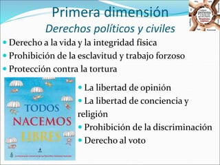 Primera dimensión 
Derechos políticos y civiles 
 Derecho a la vida y la integridad física 
 Prohibición de la esclavitud y trabajo forzoso 
 Protección contra la tortura 
 La libertad de opinión 
 La libertad de conciencia y 
religión 
 Prohibición de la discriminación 
 Derecho al voto 
 