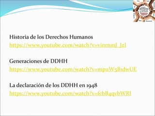 Historia de los Derechos Humanos 
https://www.youtube.com/watch?v=vinrnmJ_JzI 
Generaciones de DDHH 
https://www.youtube.com/watch?v=mpuW5B1dwUE 
La declaración de los DDHH en 1948 
https://www.youtube.com/watch?v=fcbB4qvbWRI 
