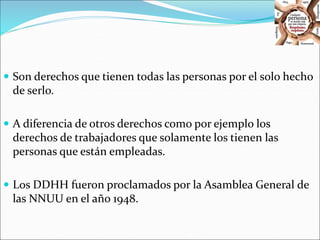  Son derechos que tienen todas las personas por el solo hecho 
de serlo. 
 A diferencia de otros derechos como por ejemplo los 
derechos de trabajadores que solamente los tienen las 
personas que están empleadas. 
 Los DDHH fueron proclamados por la Asamblea General de 
las NNUU en el año 1948. 
 