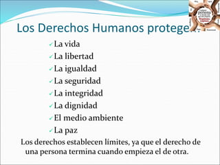 Los Derechos Humanos protegen: 
La vida 
La libertad 
La igualdad 
La seguridad 
La integridad 
La dignidad 
El medio ambiente 
La paz 
Los derechos establecen límites, ya que el derecho de 
una persona termina cuando empieza el de otra. 
 