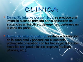 CCLLIINNIICCAA 
 Dermatitis iirrrriittaattiivvaa ppoorr qquuíímmiiccooss:: ssee pprroodduuccee uunnaa 
iirrrriittaacciióónn ccuuttáánneeaa pprriimmaarriiaa ppoorr llaa aapplliiccaacciióónn ddee 
ssuussttaanncciiaass aannttiissééppttiiccaass,, ddeetteerrggeenntteess,, ppeerrffuummeess eenn 
llaa zzoonnaa ddeell ppaaññaall.. 
 DDeerrmmaattiittiiss iirrrriittaattiivvaa ppeerriiaannaall:: ssee ddeebbee aa llaa iirrrriittaacciióónn 
ddee llaa zzoonnaa aannaall yy ppeerriiaannaall ppoorr eell ccoonnttaaccttoo 
pprroolloonnggaaddoo oo rreeppeettiiddoo ccoonn llaass hheecceess yy//oo llaa ffrriicccciióónn 
eexxcceessiivvaa ccoonn pprroodduuccttooss ddee lliimmppiieezzaa ((ttooaalllliittaass,, 
jjaabboonneess,, eettcc..)).. 
 