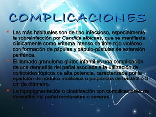 CCOOMMPPLLIICCAACCIIOONNEESS 
 LLaass mmááss hhaabbiittuuaalleess ssoonn ddee ttiippoo iinnffeecccciioossoo,, eessppeecciiaallmmeennttee 
llaa ssoobbrreeiinnffeecccciióónn ppoorr CCaannddiiddaa aallbbiiccaannss,, qquuee ssee mmaanniiffiieessttaa 
ccllíínniiccaammeennttee ccoommoo eerriitteemmaa iinntteennssoo ddee ttiinnttee rroojjoo vviioolláácceeoo 
ccoonn ffoorrmmaacciióónn ddee ppááppuullaass yy ppááppuulloo--ppúússttuullaass ddee eexxtteennssiióónn 
ppeerriifféérriiccaa.. 
 EEll llllaammaaddoo ggrraannuulloommaa ggllúútteeoo iinnffaannttiill eess uunnaa ccoommpplliiccaacciióónn 
ddee uunnaa ddeerrmmaattiittiiss ddeell ppaaññaall aassoocciiaaddaa aa llaa uuttiilliizzaacciióónn ddee 
ccoorrttiiccooiiddeess ttóóppiiccooss ddee aallttaa ppootteenncciiaa,, ccaarraacctteerriizzaaddaa ppoorr llaa 
aappaarriicciióónn ddee nnóódduullooss vviioolláácceeooss oo ppuurrppúúrriiccooss ddee hhaassttaa 22 óó 33 
ccmm ddee ddiiáámmeettrroo.. 
 LLaa hhiippooppiiggmmeennttaacciióónn oo cciiccaattrriizzaacciióónn ssoonn ccoommpplliiccaacciioonneess ddee 
ddeerrmmaattiittiiss ddeell ppaaññaall mmooddeerraaddaass oo sseevveerraass 
 