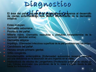 DDiiaaggnnoossttiiccoo 
EEll áárreeaa ddeell ppaaññadadll eessii uufnfnaa eezzoonrnraa eeeessppnneecciiaaclclmmeeiinntteeaa pprrloolppeennssaa aall ddeessaarrrroolllloo 
ddee cciieerrttaass eennffeerrmmeeddaaddeess,, qquuee ddeebbeenn ddiiffeerreenncciiaarrssee ddee llaa ddeerrmmaattiittiiss 
iirrrriittaattiivvaa 
EEssttaass iinncclluuyyeenn:: 
 DDeerrmmaattiittiiss sseebboorrrreeiiccaa.. 
 PPssoorriiaassiiss ddeell ppaaññaall.. 
 MMiilliiaarriiaa rruubbrraa.. ((DDeerrmmaattiittiiss vveessiiccuulloossaa oo ppoossttuulloossaa iinnttrraaeeppiiddeerrmmiiccaa ddee llaa 
sseeccrreecciióónn ggllaanndduullaarr eeccrriinnaa)) 
 DDeerrmmaattiittiiss aattóóppiiccaa.. 
 IImmppééttiiggoo.. ((EEffeerrmmeeddaadd iinnffeecccciioossaa ssuuppeerrffiicciiaall ddee llaa ppiieell pprroodduucciiddoo ppoorr bbaacctteerriiaass)) 
 CCaannddiiddiiaassiiss ddeell ppaaññaall.. 
 HHeerrppeess ssiimmppllee pprriimmaarriioo ggeenniittaall.. 
 SSííffiilliiss ccoonnggéénniittaa.. 
 AAccrrooddeerrmmaattiittiiss eenntteerrooppááttiiccaa ((EEnnffeerrmmeeddaadd aauuttoossoommiiccaa rreecceessiivvaa,, ccaauussaaddaa 
ppoorr uunnaa ddeeffiicciieenncciiaa eenn llaa aabbssoorrcciióónn ddee zziinncc iinnggeerriiddoo eenn llaa ddiieettaa)) 
 HHiissttiioocciittoossiiss ddee ccéélluullaass ddee LLaannggeerrhhaannss ((PPrrooiiffeerraacciióónn aannoorrmmaall ddee ccéélluullaass ddee 
LLaann.. CCéélluullaass aannoorrmmaalleess qquuee pprroovviieenneenn ddee llaa mm.. oosseeaa yy mmiiggrraann ddeessddee llaa ppiieell 
hhaassttaa llooss lliinnffoonnoodduullooss)) 
 