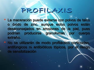PPRROOFFIILLAAXXIISS 
 La maceración ppuueeddee eevviittaarrssee ccoonn ppoollvvooss ddee ttaallccoo 
oo óóxxiiddoo ddee zziinncc,, aauunnqquuee eessttooss ppoollvvooss eessttáánn 
ddeessaaccoonnsseejjaaddooss eenn eerroossiioonneess ddee llaa ppiieell,, ppuueess 
ppooddrrííaann pprroodduucciirrssee ggrraannuulloommaass ppoorr ccuueerrppoo 
eexxttrraaññoo.. 
 NNoo ssee uuttiilliizzaarráánn ddee mmooddoo pprrooffiillááccttiiccoo ccoorrttiiccooiiddeess,, 
aannttiiffúúnnggiiccooss nnii aannttiibbiióóttiiccooss ttóóppiiccooss,, ppoorr eell rriieessggoo 
ddee sseennssiibbiilliizzaacciióónn 
 