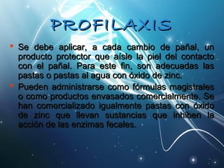 PPRROOFFIILLAAXXIISS 
 Se debe aplicar, aa ccaaddaa ccaammbbiioo ddee ppaaññaall,, uunn 
pprroodduuccttoo pprrootteeccttoorr qquuee aaííssllee llaa ppiieell ddeell ccoonnttaaccttoo 
ccoonn eell ppaaññaall.. PPaarraa eessttee ffiinn,, ssoonn aaddeeccuuaaddaass llaass 
ppaassttaass oo ppaassttaass aall aagguuaa ccoonn óóxxiiddoo ddee zziinncc.. 
 PPuueeddeenn aaddmmiinniissttrraarrssee ccoommoo ffóórrmmuullaass mmaaggiissttrraalleess 
oo ccoommoo pprroodduuccttooss eennvvaassaaddooss ccoommeerrcciiaallmmeennttee.. SSee 
hhaann ccoommeerrcciiaalliizzaaddoo iigguuaallmmeennttee ppaassttaass ccoonn óóxxiiddoo 
ddee zziinncc qquuee lllleevvaann ssuussttaanncciiaass qquuee iinnhhiibbeenn llaa 
aacccciióónn ddee llaass eennzziimmaass ffeeccaalleess.. 
 