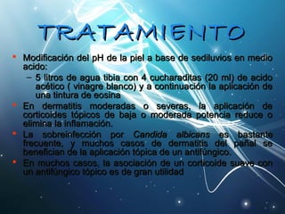 TTRRAATTAAMMIIEENNTTOO 
 MMooddiiffiiccaacciióónn ddeell ppHH ddee llaa ppiieell aa bbaassee ddee sseeddiilluuvviiooss eenn mmeeddiioo 
aacciiddoo:: 
– 5 lliittrrooss ddee aagguuaa ttiibbiiaa ccoonn 44 ccuucchhaarraaddiittaass ((2200 mmll)) ddee aacciiddoo 
aaccééttiiccoo (( vviinnaaggrree bbllaannccoo)) yy aa ccoonnttiinnuuaacciióónn llaa aapplliiccaacciióónn ddee 
uunnaa ttiinnttuurraa ddee eeoossiinnaa 
 EEnn ddeerrmmaattiittiiss mmooddeerraaddaass oo sseevveerraass,, llaa aapplliiccaacciióónn ddee 
ccoorrttiiccooiiddeess ttóóppiiccooss ddee bbaajjaa oo mmooddeerraaddaa ppootteenncciiaa rreedduuccee oo 
eelliimmiinnaa llaa iinnffllaammaacciióónn.. 
 LLaa ssoobbrreeiinnffeecccciióónn ppoorr CCaannddiiddaa aallbbiiccaannss eess bbaassttaannttee 
ffrreeccuueennttee,, yy mmuucchhooss ccaassooss ddee ddeerrmmaattiittiiss ddeell ppaaññaall ssee 
bbeenneeffiicciiaann ddee llaa aapplliiccaacciióónn ttóóppiiccaa ddee uunn aannttiiffúúnnggiiccoo.. 
 EEnn mmuucchhooss ccaassooss,, llaa aassoocciiaacciióónn ddee uunn ccoorrttiiccooiiddee ssuuaavvee ccoonn 
uunn aannttiiffúúnnggiiccoo ttóóppiiccoo eess ddee ggrraann uuttiilliiddaadd 
 