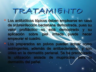 TTRRAATTAAMMIIEENNTTOO 
 LLooss aannttiibbiióóttiiccooss ttóóppiiccooss ddeebbeenn eemmpplleeaarrssee eenn ccaassoo 
ddee ssoobbrreeiinnffeecccciióónn bbaacctteerriiaannaa ddeemmoossttrraaddaa,, ppuueess ssuu 
vvaalloorr pprrooffiillááccttiiccoo nnoo eessttáá ddeemmoossttrraaddoo yy ssuu 
aapplliiccaacciióónn ssoobbrree ppiieell iirrrriittaaddaa ppuueeddee hhaacceerr 
eemmppeeoorraarr eell ccuuaaddrroo.. 
 LLooss pprreeppaarraaddooss eenn ppoollvvooss ppuueeddeenn aaccttuuaarr ccoommoo 
aassttrriinnggeenntteess,, aaddeemmááss ddee aannttiibbaacctteerriiaannooss,, yy ssoonn 
úúttiilleess eenn llaa ddeerrmmaattiittiiss ppeerriiaannaall.. SSee hhaa pprreeccoonniizzaaddoo 
llaa uuttiilliizzaacciióónn aaiissllaaddaa ddee mmuuppiirroocciinnaa ppaarraa llaa 
ddeerrmmaattiittiiss ddeell ppaaññaall.. 
 