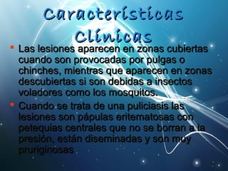 CCaarraacctteerrííssttiiccaass 
CCllíínniiccaass  LLaass lleessiioonneess aappaarreecceenn eenn zzoonnaass ccuubbiieerrttaass 
ccuuaannddoo ssoonn pprroovvooccaaddaass ppoorr ppuullggaass oo 
cchhiinncchheess,, mmiieennttrraass qquuee aappaarreecceenn eenn zzoonnaass 
ddeessccuubbiieerrttaass ssii ssoonn ddeebbiiddaass aa iinnsseeccttooss 
vvoollaaddoorreess ccoommoo llooss mmoossqquuiittooss.. 
 CCuuaannddoo ssee ttrraattaa ddee uunnaa ppuulliicciiaassiiss llaass 
lleessiioonneess ssoonn ppááppuullaass eerriitteemmaattoossaass ccoonn 
ppeetteeqquuiiaass cceennttrraalleess qquuee nnoo ssee bboorrrraann aa llaa 
pprreessiióónn,, eessttáánn ddiisseemmiinnaaddaass yy ssoonn mmuuyy 
pprruurriiggiinnoossaass 
 