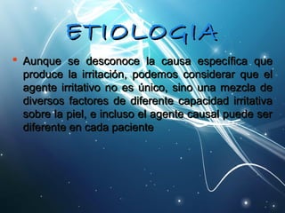 EETTIIOOLLOOGGIIAA 
 AAuunnqquuee ssee ddeessccoonnooccee llaa ccaauussaa eessppeeccííffiiccaa qquuee 
pprroodduuccee llaa iirrrriittaacciióónn,, ppooddeemmooss ccoonnssiiddeerraarr qquuee eell 
aaggeennttee iirrrriittaattiivvoo nnoo eess úúnniiccoo,, ssiinnoo uunnaa mmeezzccllaa ddee 
ddiivveerrssooss ffaaccttoorreess ddee ddiiffeerreennttee ccaappaacciiddaadd iirrrriittaattiivvaa 
ssoobbrree llaa ppiieell,, ee iinncclluussoo eell aaggeennttee ccaauussaall ppuueeddee sseerr 
ddiiffeerreennttee eenn ccaaddaa ppaacciieennttee 
 