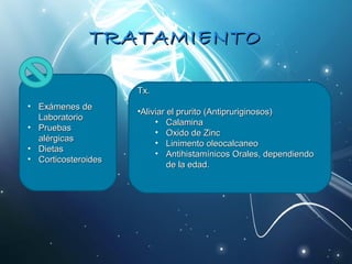 TTRRAATTAAMMIIEENNTTOO 
• EExxáámmeenneess ddee 
LLaabboorraattoorriioo 
• PPrruueebbaass 
aalléérrggiiccaass 
• DDiieettaass 
• CCoorrttiiccoosstteerrooiiddeess 
TTxx.. 
•AAlliivviiaarr eell pprruurriittoo ((AAnnttiipprruurriiggiinnoossooss)) 
• CCaallaammiinnaa 
• OOxxiiddoo ddee ZZiinncc 
• LLiinniimmeennttoo oolleeooccaallccaanneeoo 
• AAnnttiihhiissttaammíínniiccooss OOrraalleess,, ddeeppeennddiieennddoo 
ddee llaa eeddaadd.. 
 