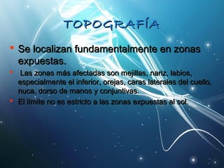 TTOOPPOOGGRRAAFFÍÍAA 
 SSee llooccaalliizzaann ffuunnddaammeennttaallmmeennttee eenn zzoonnaass 
eexxppuueessttaass.. 
 LLaass zzoonnaass mmááss aaffeeccttaaddaass ssoonn mmeejjiillllaass,, nnaarriizz,, llaabbiiooss,, 
eessppeecciiaallmmeennttee eell iinnffeerriioorr,, oorreejjaass,, ccaarraass llaatteerraalleess ddeell ccuueelllloo,, 
nnuuccaa,, ddoorrssoo ddee mmaannooss yy ccoonnjjuunnttiivvaass.. 
 EEll llíímmiittee nnoo eess eessttrriiccttoo aa llaass zzoonnaass eexxppuueessttaass aall ssooll.. 
 