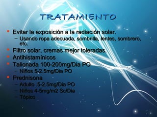 TTRRAATTAAMMIIEENNTTOO 
 EEvviittaarr llaa eexxppoossiicciióónn aa llaa rraaddiiaacciióónn ssoollaarr.. 
– UUssaannddoo rrooppaa aaddeeccuuaaddaa,, ssoommbbrriillllaa,, lleenntteess,, ssoommbbrreerroo,, 
eettcc.. 
 FFiillttrroo ssoollaarr,, ccrreemmaass mmeejjoorr ttoolleerraaddaass.. 
 AAnnttiihhiissttaammíínniiccooss 
 TTaalliioonnaaddaa 110000--220000mmgg//DDiiaa PPOO 
– NNiiññooss 55--22..55mmgg//DDiiaa PPOO 
 PPrreeddnniissoonnaa 
– AAdduullttoo ..55--22..55mmgg//DDiiaa PPOO 
– NNiiññooss 44--55mmgg//mm22 SScc//DDiiaa 
– TTóóppiiccoo 
