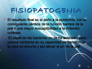 FFIISSIIOOPPAATTOOGGEENNIIAA 
 EEll rreessuullttaaddoo ffiinnaall eess eell ddaaññoo aa llaa eeppiiddeerrmmiiss,, ccoonn llaa 
ccoonnssiigguuiieennttee ppéérrddiiddaa ddee llaa ffuunncciióónn bbaarrrreerraa ddee llaa 
ppiieell yy uunnaa mmaayyoorr ssuusscceeppttiibbiilliiddaadd aa llaa iirrrriittaacciióónn 
ccuuttáánneeaa.. 
 EEll ppaappeell ddee llaass bbaacctteerriiaass nnoo ssee hhaa aaccllaarraaddoo,, ppeerroo 
ppaarreeccee cceennttrraarrssee eenn ssuu ccaappaacciiddaadd ddee ttrraannssffoorrmmaarr 
llaa uurreeaa eenn aammoonniioo yy aassíí eelleevvaarr eell ppHH ddee llaa ppiieell.. 
 