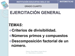 EJERCITACIÓN GENERAL
TEMAS:
Criterios de divisibilidad.
Números primos y compuestos
Descomposición factorial de un
número.
11/05/2014
INSTITUCIÓN EDUCATIVA SIGLO XXI MATEMÁTICAS
GRADO CUARTO
Elaboro: Diana Milena Vargas Rincón
Lic. Matemáticas y estadística
 
