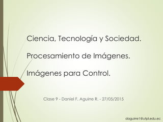 Ciencia, Tecnología y Sociedad.
Procesamiento de Imágenes.
Imágenes para Control.
Clase 9 - Daniel F. Aguirre R. - 27/05/2015
daguirre1@utpl.edu.ec
 