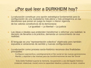 ¿Por qué leer a DURKHEIM hoy?
   La educación constituye una opción estratégica fundamental para la
    configuración de una ciudadanía más plena y más protagónica en las
    decisiones que ponen en juego la mayor o menor vigencia
    de los valores constitutivos de la democracia:
                     La igualdad – La libertad – La justicia

   Las ideas e ideales que pretenden transformar o reformar una realidad, la
    decisión de llevarlos a la práctica, demanda un conocimiento de esa
    realidad.

   El lenguaje es una “representación colectiva” objetivada pero también
    expuesta a variaciones de sentido y nuevas configuraciones

   La educación como proceso socio-histórico reconoce dos finalidades
    principales:
        Configurar cognoscitiva y axiológicamente el Ser social en las nuevas generaciones
        Alentar y capacitar a las mismas para las transformaciones de ese Ser Social

           Esta doble finalidad supone la memoria, recuperación y uso del legado histórico
         (material, intelectual, moral) como la capacidad ideativa y práxica, es decir, creativa
 