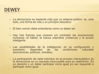 DEWEY
    La democracia es bastante más que un sistema político: es, ante
     todo, una forma de vida y un principio educativo

    El bien común debe entenderse como un deber ser

    Hay tres fuerzas que mueven y/o controlan las asociaciones
     humanas: el hábito, la fuerza coercitiva (violencia) y la acción
     inteligente

    Las posibilidades de la inteligencia, en su configuración y
     expresión,   dependen      de    las  condiciones culturales
     (económicas, políticas, morales)

    La participación de cada individuo en el proceso intersubjetivo de
     la democracia es un requisito inexcusable para su realización. Es
     un derecho y un deber participar como igual y/o ser requerido a
     participar como igual.
 
