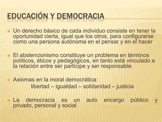 EDUCACIÓN Y DEMOCRACIA
   Un derecho básico de cada individuo consiste en tener la
    oportunidad cierta, igual que los otros, para configurarse
    como una persona autónoma en el pensar y en el hacer

   El abstencionismo constituye un problema en términos
    políticos, éticos y pedagógicos, en tanto está vinculado a
    la relación entre ser partícipe y ser responsable

   Axiomas en la moral democrática:
          libertad – igualdad – solidaridad – justicia

   La democracia es un           auto   encargo    público   y
    privado, personal y social
 