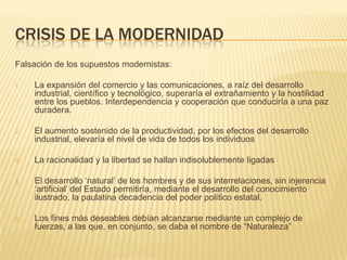 CRISIS DE LA MODERNIDAD
Falsación de los supuestos modernistas:

1.   La expansión del comercio y las comunicaciones, a raíz del desarrollo
     industrial, científico y tecnológico, superaría el extrañamiento y la hostilidad
     entre los pueblos. Interdependencia y cooperación que conduciría a una paz
     duradera.

2.   El aumento sostenido de la productividad, por los efectos del desarrollo
     industrial, elevaría el nivel de vida de todos los individuos

3.   La racionalidad y la libertad se hallan indisolublemente ligadas

4.   El desarrollo „natural‟ de los hombres y de sus interrelaciones, sin injerencia
     „artificial‟ del Estado permitiría, mediante el desarrollo del conocimiento
     ilustrado, la paulatina decadencia del poder político estatal.

5.   Los fines más deseables debían alcanzarse mediante un complejo de
     fuerzas, a las que, en conjunto, se daba el nombre de “Naturaleza”
 