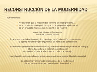 RECONSTRUCCIÓN DE LA MODERNIDAD
Fundamentos:

              No suponer que la modernidad terminó sino resignificarla…
              es un proyecto incompleto porque no impregnó el tejido social…
              es un proyecto insatisfecho, no cerró ni se resolvió
                               ¿para qué educar en tiempos de
                                  crisis del contrato social?

   Ir de la autonomía kantiana del juicio moral (yo debo) a la acción comunicativa
              El agente moral dialoga y argumenta, las normas se consensuan

   Ir del miedo (preservar la autoconservación) a la autorrealización (a través del trabajo)
                        El miedo que lleva a hacer el contrato social
                   es miedo a la muerte y la violencia o miedo al despojo

    La motivación profunda del pacto social es un principio de justicia: libertad e igualdad

                 La soberanía y el mercado (instituciones de la modernidad)
                     deben reconstruirse pero bajo el principio de justicia
 
