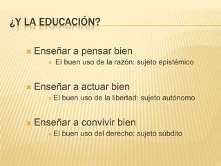¿Y LA EDUCACIÓN?

     Enseñar a pensar bien
            El buen uso de la razón: sujeto epistémico


     Enseñar a actuar bien
          El   buen uso de la libertad: sujeto autónomo


     Enseñar a convivir bien
          El   buen uso del derecho: sujeto súbdito
 