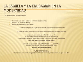 LA ESCUELA Y LA EDUCACIÓN EN LA
MODERNIDAD
El desafío de la modernidad es:


         disciplinar a la razón a través del método (Descartes)
         la crítica de la razón (Kant)
         relación entre razón y educación

                   La Modernidad pone al sujeto como constructor no como contemplador

                 La idea de objeto emerge como aquello que el sujeto hace cuando conoce

                                Lo que mueve a actuar al hombre es un fin:
                             el problema ético es deliberar cuál es el fin mejor
                  >>>a diferencia de las esencias que son lo dado que puedo contemplar,
                                  el fin de la acción exige deliberación

                           Por ello es preciso la EDUCACIÓN DE LA LIBERTAD,
                               enseñar las virtudes, enseñar a deliberar bien:
                                         formar al buen ciudadano

                                            AUTONOMÍA MORAL:
            el único ser que siente obligación moral es el hombre y la condición es que sea libre
 