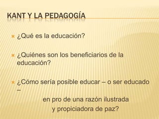 KANT Y LA PEDAGOGÍA

   ¿Qué es la educación?

   ¿Quiénes son los beneficiarios de la
    educación?

   ¿Cómo sería posible educar – o ser educado
    –
           en pro de una razón ilustrada
              y propiciadora de paz?
 