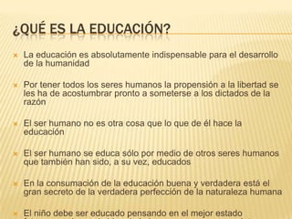 ¿QUÉ ES LA EDUCACIÓN?
   La educación es absolutamente indispensable para el desarrollo
    de la humanidad

   Por tener todos los seres humanos la propensión a la libertad se
    les ha de acostumbrar pronto a someterse a los dictados de la
    razón

   El ser humano no es otra cosa que lo que de él hace la
    educación

   El ser humano se educa sólo por medio de otros seres humanos
    que también han sido, a su vez, educados

   En la consumación de la educación buena y verdadera está el
    gran secreto de la verdadera perfección de la naturaleza humana

   El niño debe ser educado pensando en el mejor estado
 