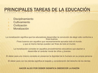 PRINCIPALES TAREAS DE LA EDUCACIÓN
  1.    Disciplinamiento
  2.    Cultivamiento
  3.    Civilización
  4.    Moralización


La moralización significa que los educadores desarrollan la convicción de elegir sólo conforme a
                                            fines buenos.
            Fines buenos son aquellos que necesariamente aprueba todo el mundo
                   y que al mismo tiempo pueden ser fines de todo el mundo

        La moralización consiste en aquellos procedimientos educativos que aspiran a
                       desarrollar el carácter moral de niños y jóvenes

El deber para uno mismo consiste en preservar la dignidad de lo humano en su propia persona

  El deber para con los demás significa el respeto y consideración del derecho de los demás


              HACER ALGO POR DEBER SIGNIFICA OBEDECER LA RAZÓN
 