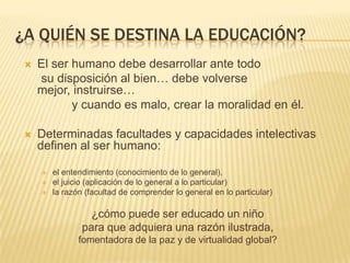 ¿A QUIÉN SE DESTINA LA EDUCACIÓN?
    El ser humano debe desarrollar ante todo
     su disposición al bien… debe volverse
     mejor, instruirse…
            y cuando es malo, crear la moralidad en él.

    Determinadas facultades y capacidades intelectivas
     definen al ser humano:

        el entendimiento (conocimiento de lo general),
        el juicio (aplicación de lo general a lo particular)
        la razón (facultad de comprender lo general en lo particular)

                   ¿cómo puede ser educado un niño
                 para que adquiera una razón ilustrada,
                fomentadora de la paz y de virtualidad global?
 