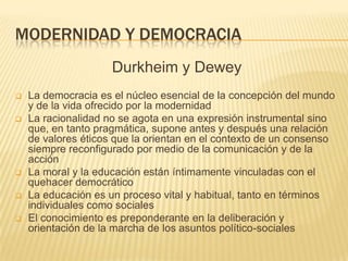 MODERNIDAD Y DEMOCRACIA
                     Durkheim y Dewey
   La democracia es el núcleo esencial de la concepción del mundo
    y de la vida ofrecido por la modernidad
   La racionalidad no se agota en una expresión instrumental sino
    que, en tanto pragmática, supone antes y después una relación
    de valores éticos que la orientan en el contexto de un consenso
    siempre reconfigurado por medio de la comunicación y de la
    acción
   La moral y la educación están íntimamente vinculadas con el
    quehacer democrático
   La educación es un proceso vital y habitual, tanto en términos
    individuales como sociales
   El conocimiento es preponderante en la deliberación y
    orientación de la marcha de los asuntos político-sociales
 