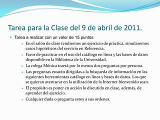 Tareapara la Clase del 9 de abril de 2011.Tarea a realizar con un valor de 15 puntosEn el salón de clase tendremos un ejercicio de práctica, simularemos casos hipotéticos del servicio en Referencia. 