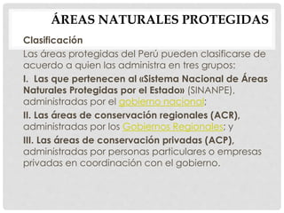 ÁREAS NATURALES PROTEGIDAS
Clasificación
Las áreas protegidas del Perú pueden clasificarse de
acuerdo a quien las administra en tres grupos:
I. Las que pertenecen al «Sistema Nacional de Áreas
Naturales Protegidas por el Estado» (SINANPE),
administradas por el gobierno nacional;
II. Las áreas de conservación regionales (ACR),
administradas por los Gobiernos Regionales; y
III. Las áreas de conservación privadas (ACP),
administradas por personas particulares o empresas
privadas en coordinación con el gobierno.
 