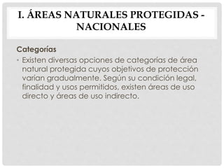 Categorías
• Existen diversas opciones de categorías de área
natural protegida cuyos objetivos de protección
varían gradualmente. Según su condición legal,
finalidad y usos permitidos, existen áreas de uso
directo y áreas de uso indirecto.
I. ÁREAS NATURALES PROTEGIDAS -
NACIONALES
 