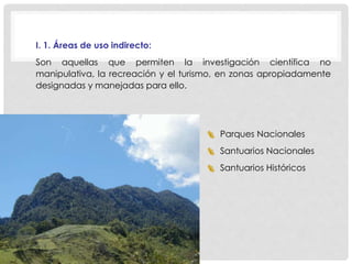 I. 1. Áreas de uso indirecto:
Son aquellas que permiten la investigación científica no
manipulativa, la recreación y el turismo, en zonas apropiadamente
designadas y manejadas para ello.
 Parques Nacionales
 Santuarios Nacionales
 Santuarios Históricos
 