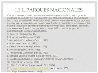 I.1.1. PARQUES NACIONALES
Creados en áreas que constituyen muestras representativas de las grandes
unidades ecológicas del país. En ellos se protege la integridad ecológica de
uno o más ecosistemas, las asociaciones de flora y fauna silvestre, los procesos
sucesionales y evolutivos, así como características paisajísticas y culturales. En
ellos no se pueden desarrollar actividades cinegéticas, ganaderas, pastoriles,
madereras o mineras, o en general todas aquéllas que supongan la
explotación de los recursos naturales.
1. Cutervo (Cajamarca, 1961)
2. Tíngo María (Huánuco, 1965)
3. Manu (Madre de Dios - Cuzco, 1973)
4. Huascarán (Ancash, 1975)
5. Cerros de Amotape (Tumbes, 1975)
6. Río Abiseo (San Martín, 1983)
7. Yanachaga Chemillén (Pasco, 1983)
8. Bahuaja Sonene (Madre de Dios y Puno, 1996)
9. Cordillera Azul (Loreto, San Martín, Ucayali y Huánuco, 2001)
10. Otishi (Junín y Cuzco, 2003)
11. Alto Purús (Ucayali y Madre de Dios, 2004)
12. Ichigkat Muja - Cordillera del Cóndor (Amazonas, 2007
13. Güeppi-Sekime (Loreto, 2012)
 